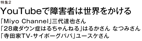 特集2　YouTubeで障害者は世界をかける　「Miyo Channel」三代達也さん　「28歳ダウン症はるちゃんねる」はるかさん なつみさん　「寺田家ＴＶ-サイボーグパパ」ユースケさん